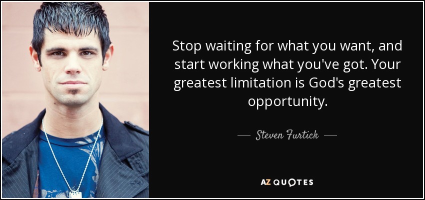 Stop waiting for what you want, and start working what you've got. Your greatest limitation is God's greatest opportunity. - Steven Furtick