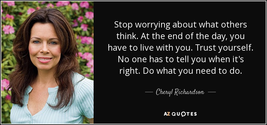 Stop worrying about what others think. At the end of the day, you have to live with you. Trust yourself. No one has to tell you when it's right. Do what you need to do. - Cheryl Richardson