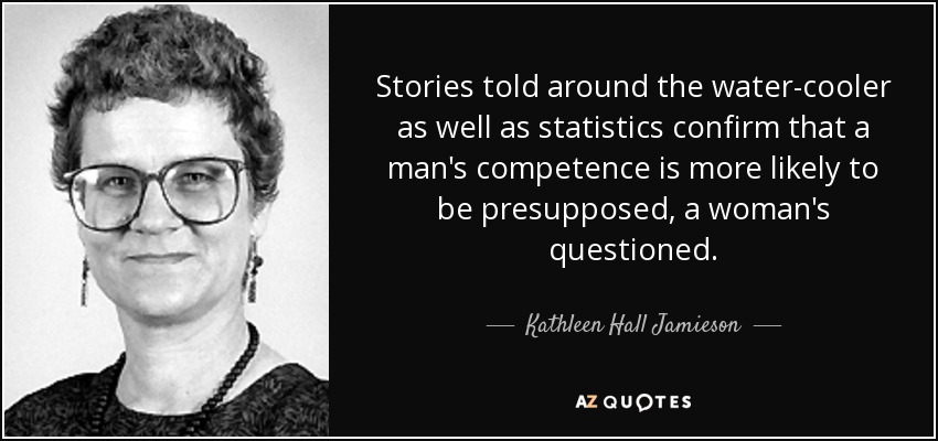 Stories told around the water-cooler as well as statistics confirm that a man's competence is more likely to be presupposed, a woman's questioned. - Kathleen Hall Jamieson