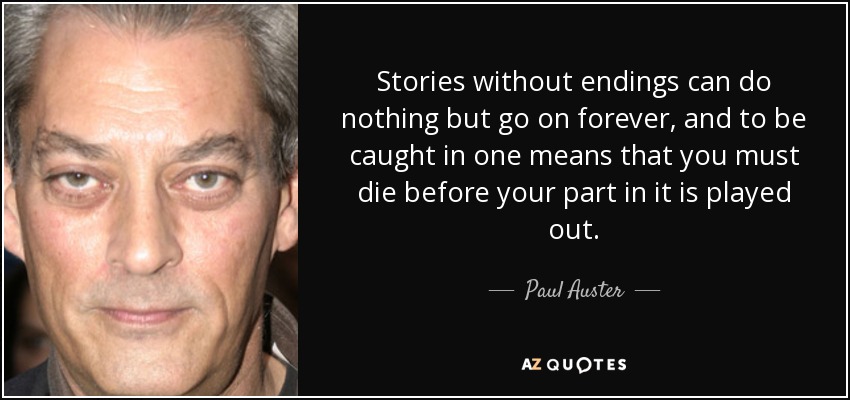 Stories without endings can do nothing but go on forever, and to be caught in one means that you must die before your part in it is played out. - Paul Auster