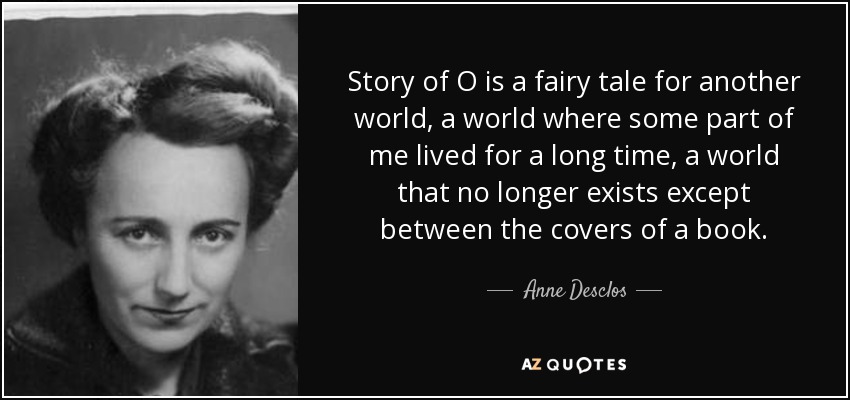 Story of O is a fairy tale for another world, a world where some part of me lived for a long time, a world that no longer exists except between the covers of a book. - Anne Desclos