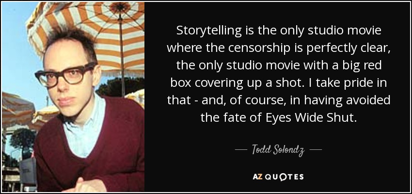 Storytelling is the only studio movie where the censorship is perfectly clear, the only studio movie with a big red box covering up a shot. I take pride in that - and, of course, in having avoided the fate of Eyes Wide Shut. - Todd Solondz