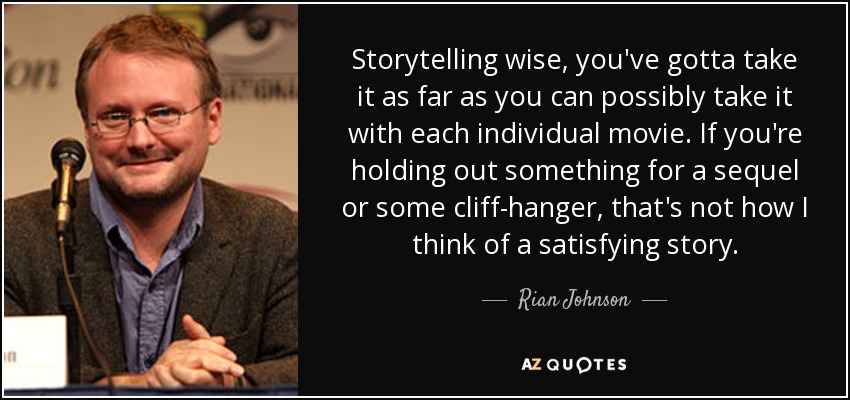 Storytelling wise, you've gotta take it as far as you can possibly take it with each individual movie. If you're holding out something for a sequel or some cliff-hanger, that's not how I think of a satisfying story. - Rian Johnson