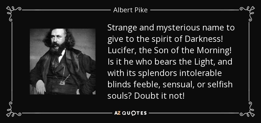 Strange and mysterious name to give to the spirit of Darkness! Lucifer, the Son of the Morning! Is it he who bears the Light, and with its splendors intolerable blinds feeble, sensual, or selfish souls? Doubt it not! - Albert Pike