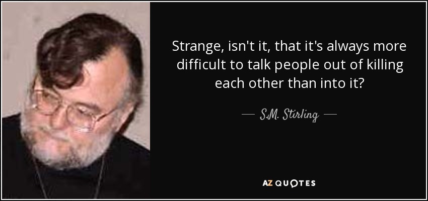 Strange, isn't it, that it's always more difficult to talk people out of killing each other than into it? - S.M. Stirling