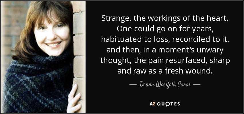 Strange, the workings of the heart. One could go on for years, habituated to loss, reconciled to it, and then, in a moment's unwary thought, the pain resurfaced, sharp and raw as a fresh wound. - Donna Woolfolk Cross