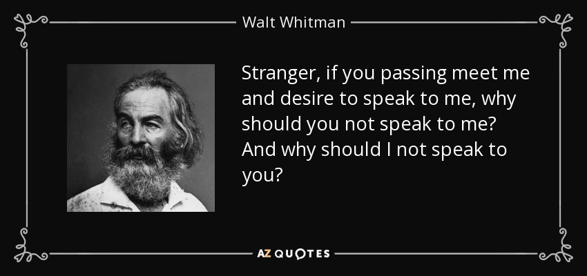Stranger, if you passing meet me and desire to speak to me, why should you not speak to me? And why should I not speak to you? - Walt Whitman