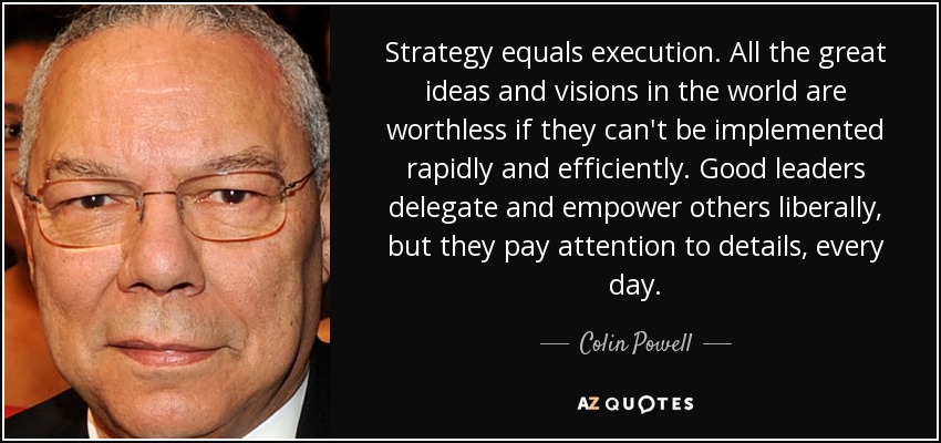 Strategy equals execution. All the great ideas and visions in the world are worthless if they can't be implemented rapidly and efficiently. Good leaders delegate and empower others liberally, but they pay attention to details, every day. - Colin Powell