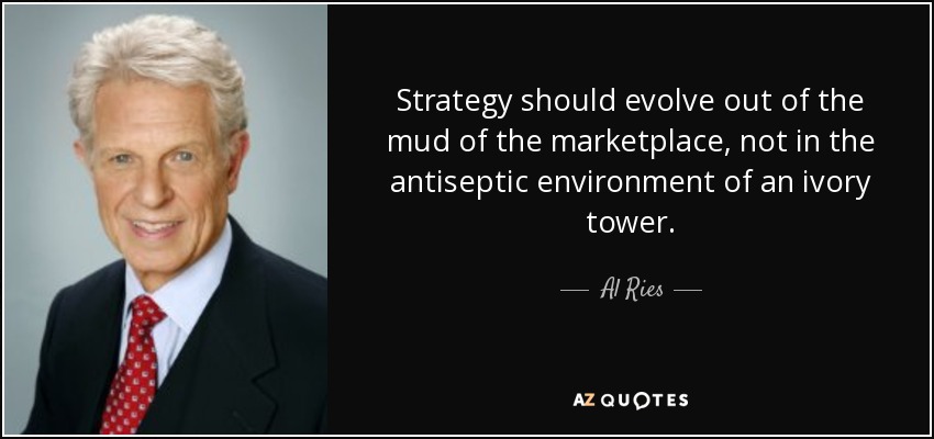 Strategy should evolve out of the mud of the marketplace, not in the antiseptic environment of an ivory tower. - Al Ries