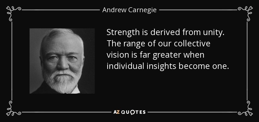 Strength is derived from unity. The range of our collective vision is far greater when individual insights become one. - Andrew Carnegie