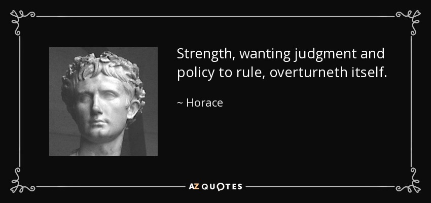 Strength, wanting judgment and policy to rule, overturneth itself. - Horace