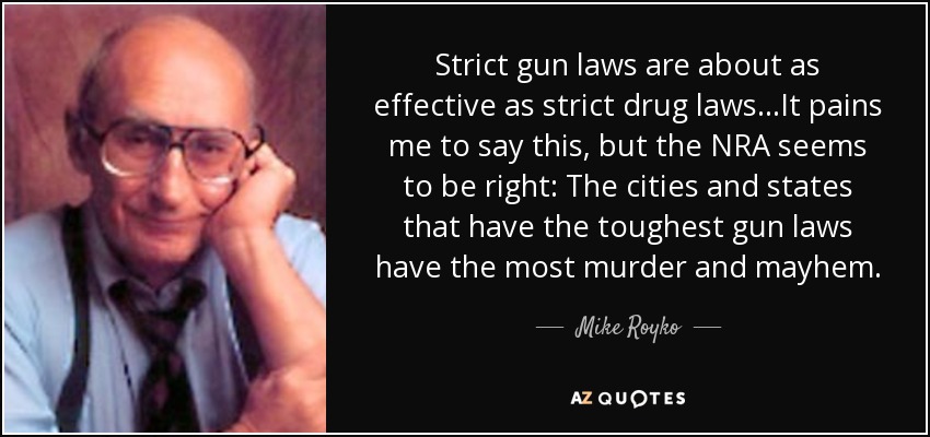 Strict gun laws are about as effective as strict drug laws...It pains me to say this, but the NRA seems to be right: The cities and states that have the toughest gun laws have the most murder and mayhem. - Mike Royko