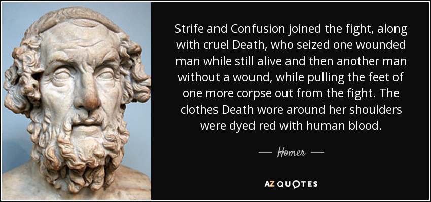 Strife and Confusion joined the fight, along with cruel Death, who seized one wounded man while still alive and then another man without a wound, while pulling the feet of one more corpse out from the fight. The clothes Death wore around her shoulders were dyed red with human blood. - Homer