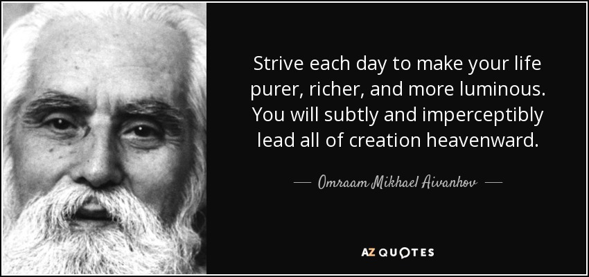 Strive each day to make your life purer, richer, and more luminous. You will subtly and imperceptibly lead all of creation heavenward. - Omraam Mikhael Aivanhov