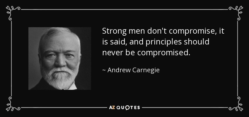 Strong men don't compromise, it is said, and principles should never be compromised. - Andrew Carnegie