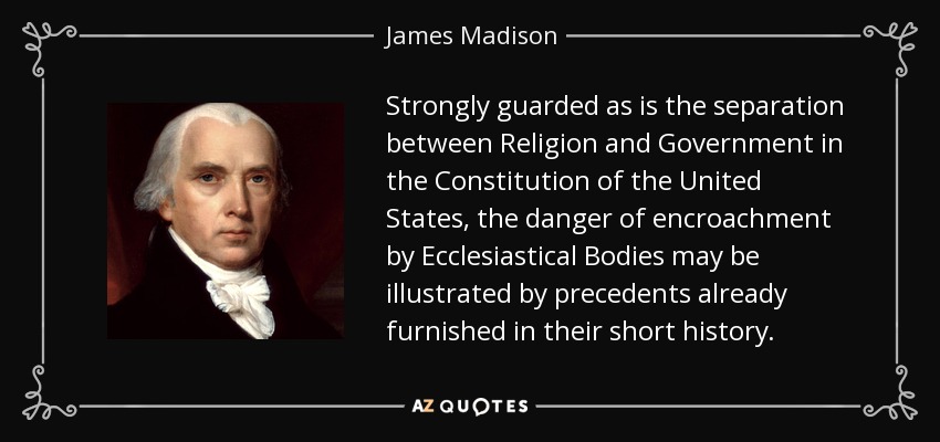 Strongly guarded as is the separation between Religion and Government in the Constitution of the United States, the danger of encroachment by Ecclesiastical Bodies may be illustrated by precedents already furnished in their short history. - James Madison