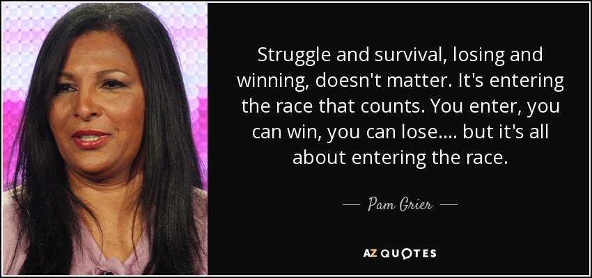 Struggle and survival, losing and winning, doesn't matter. It's entering the race that counts. You enter, you can win, you can lose .... but it's all about entering the race. - Pam Grier