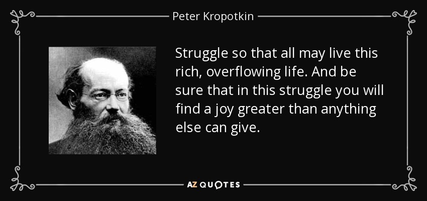 Struggle so that all may live this rich, overflowing life. And be sure that in this struggle you will find a joy greater than anything else can give. - Peter Kropotkin