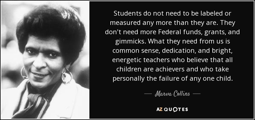Students do not need to be labeled or measured any more than they are. They don't need more Federal funds, grants, and gimmicks. What they need from us is common sense, dedication, and bright, energetic teachers who believe that all children are achievers and who take personally the failure of any one child. - Marva Collins