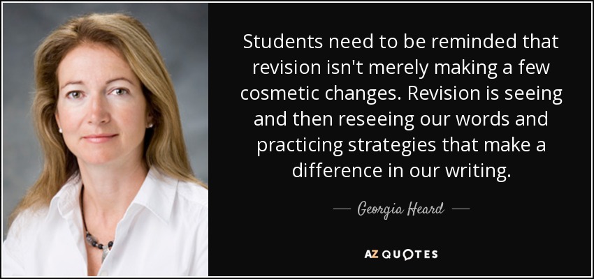 Students need to be reminded that revision isn't merely making a few cosmetic changes. Revision is seeing and then reseeing our words and practicing strategies that make a difference in our writing. - Georgia Heard