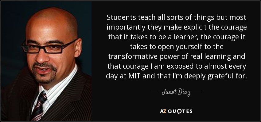 Students teach all sorts of things but most importantly they make explicit the courage that it takes to be a learner, the courage it takes to open yourself to the transformative power of real learning and that courage I am exposed to almost every day at MIT and that I'm deeply grateful for. - Junot Diaz