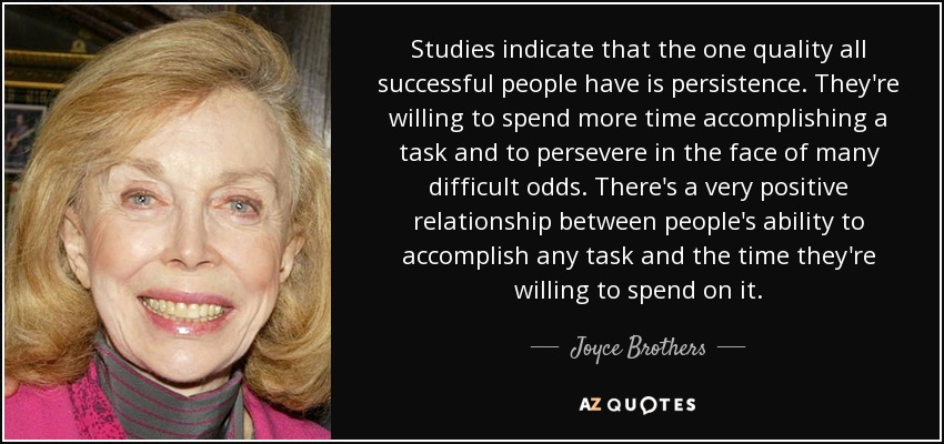 Studies indicate that the one quality all successful people have is persistence. They're willing to spend more time accomplishing a task and to persevere in the face of many difficult odds. There's a very positive relationship between people's ability to accomplish any task and the time they're willing to spend on it. - Joyce Brothers