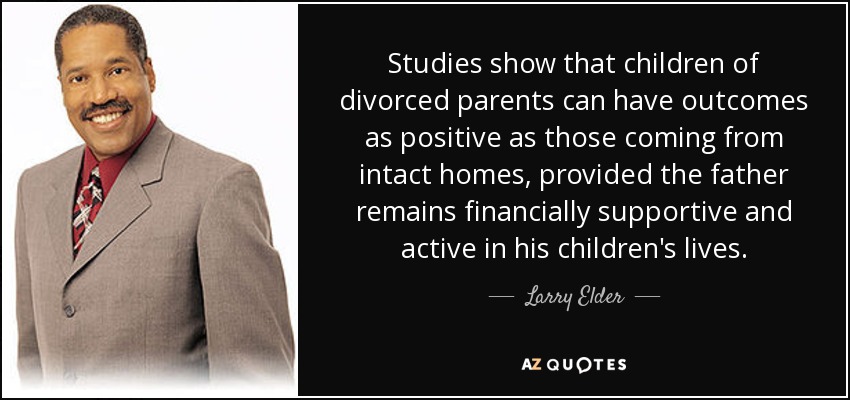 Studies show that children of divorced parents can have outcomes as positive as those coming from intact homes, provided the father remains financially supportive and active in his children's lives. - Larry Elder