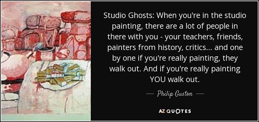 Studio Ghosts: When you're in the studio painting, there are a lot of people in there with you - your teachers, friends, painters from history, critics... and one by one if you're really painting, they walk out. And if you're really painting YOU walk out. - Philip Guston