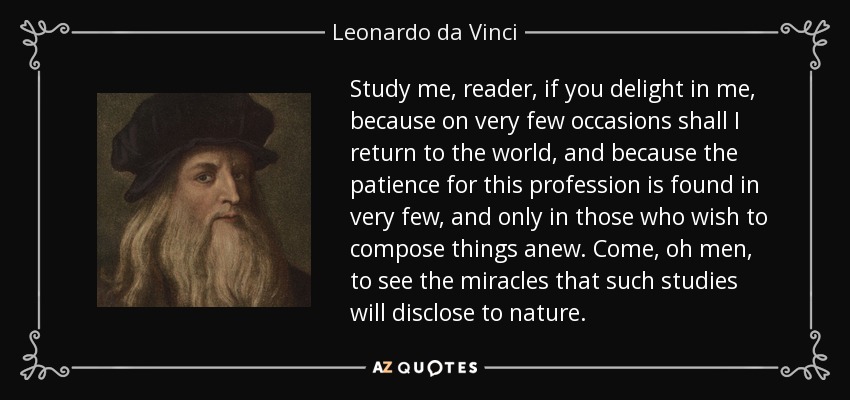Study me, reader, if you delight in me, because on very few occasions shall I return to the world, and because the patience for this profession is found in very few, and only in those who wish to compose things anew. Come, oh men, to see the miracles that such studies will disclose to nature. - Leonardo da Vinci