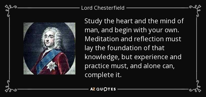 Study the heart and the mind of man, and begin with your own. Meditation and reflection must lay the foundation of that knowledge, but experience and practice must, and alone can, complete it. - Lord Chesterfield