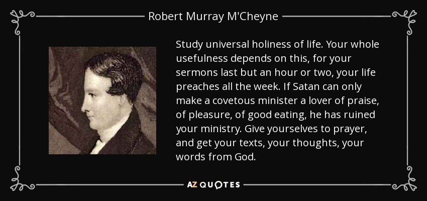 Study universal holiness of life. Your whole usefulness depends on this, for your sermons last but an hour or two, your life preaches all the week. If Satan can only make a covetous minister a lover of praise, of pleasure, of good eating, he has ruined your ministry. Give yourselves to prayer, and get your texts, your thoughts, your words from God. - Robert Murray M'Cheyne