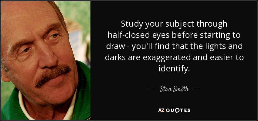 Study your subject through half-closed eyes before starting to draw - you'll find that the lights and darks are exaggerated and easier to identify. - Stan Smith