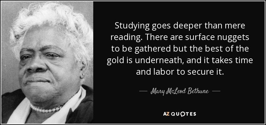 Studying goes deeper than mere reading. There are surface nuggets to be gathered but the best of the gold is underneath, and it takes time and labor to secure it. - Mary McLeod Bethune