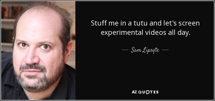 Stuff me in a tutu and let's screen experimental videos all day. - Sam Lipsyte
