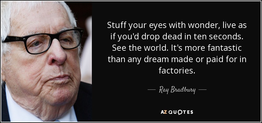 Stuff your eyes with wonder, live as if you'd drop dead in ten seconds. See the world. It's more fantastic than any dream made or paid for in factories. - Ray Bradbury