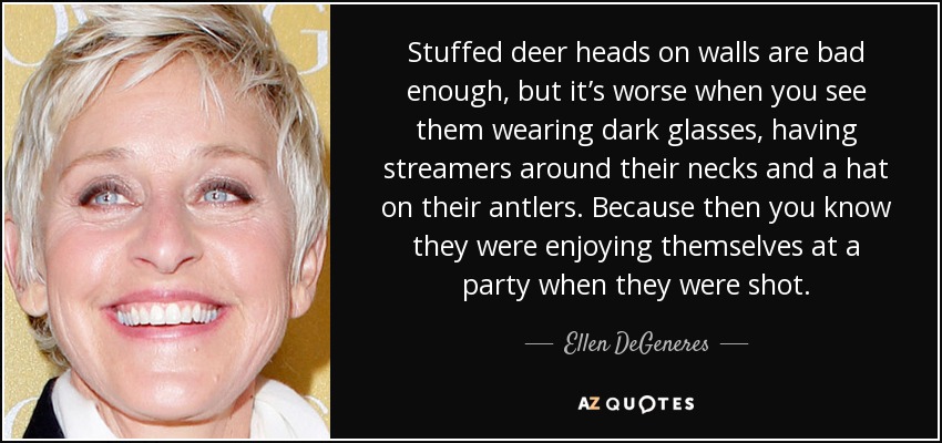 Stuffed deer heads on walls are bad enough, but it’s worse when you see them wearing dark glasses, having streamers around their necks and a hat on their antlers. Because then you know they were enjoying themselves at a party when they were shot. - Ellen DeGeneres