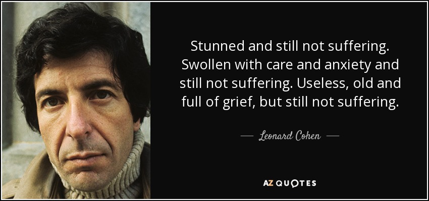 Stunned and still not suffering. Swollen with care and anxiety and still not suffering. Useless, old and full of grief, but still not suffering. - Leonard Cohen