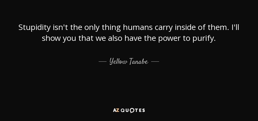 Stupidity isn't the only thing humans carry inside of them. I'll show you that we also have the power to purify. - Yellow Tanabe