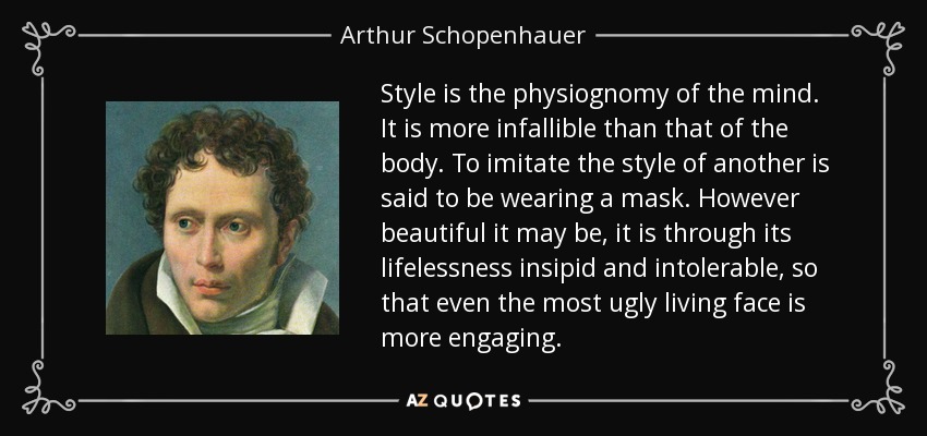 Style is the physiognomy of the mind. It is more infallible than that of the body. To imitate the style of another is said to be wearing a mask. However beautiful it may be, it is through its lifelessness insipid and intolerable, so that even the most ugly living face is more engaging. - Arthur Schopenhauer