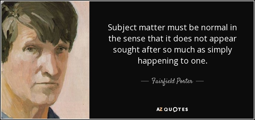 Subject matter must be normal in the sense that it does not appear sought after so much as simply happening to one. - Fairfield Porter