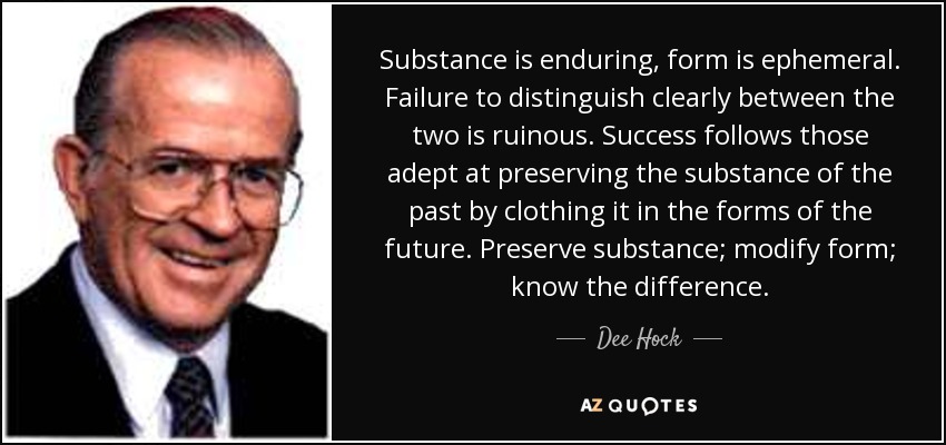 Substance is enduring, form is ephemeral. Failure to distinguish clearly between the two is ruinous. Success follows those adept at preserving the substance of the past by clothing it in the forms of the future. Preserve substance; modify form; know the difference. - Dee Hock