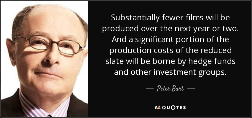 Substantially fewer films will be produced over the next year or two. And a significant portion of the production costs of the reduced slate will be borne by hedge funds and other investment groups. - Peter Bart