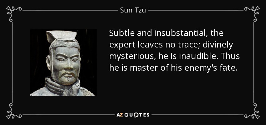 Subtle and insubstantial, the expert leaves no trace; divinely mysterious, he is inaudible. Thus he is master of his enemy's fate. - Sun Tzu
