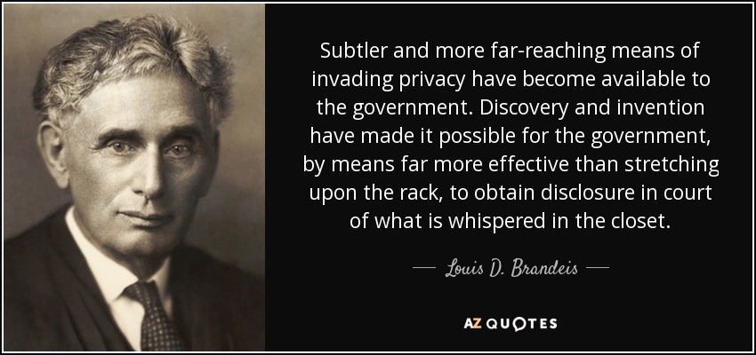 Subtler and more far-reaching means of invading privacy have become available to the government. Discovery and invention have made it possible for the government, by means far more effective than stretching upon the rack, to obtain disclosure in court of what is whispered in the closet. - Louis D. Brandeis