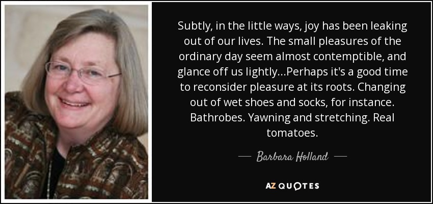 Subtly, in the little ways, joy has been leaking out of our lives. The small pleasures of the ordinary day seem almost contemptible, and glance off us lightly...Perhaps it's a good time to reconsider pleasure at its roots. Changing out of wet shoes and socks, for instance. Bathrobes. Yawning and stretching. Real tomatoes. - Barbara Holland