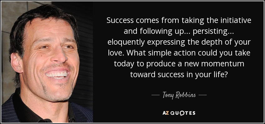 Success comes from taking the initiative and following up... persisting... eloquently expressing the depth of your love. What simple action could you take today to produce a new momentum toward success in your life? - Tony Robbins
