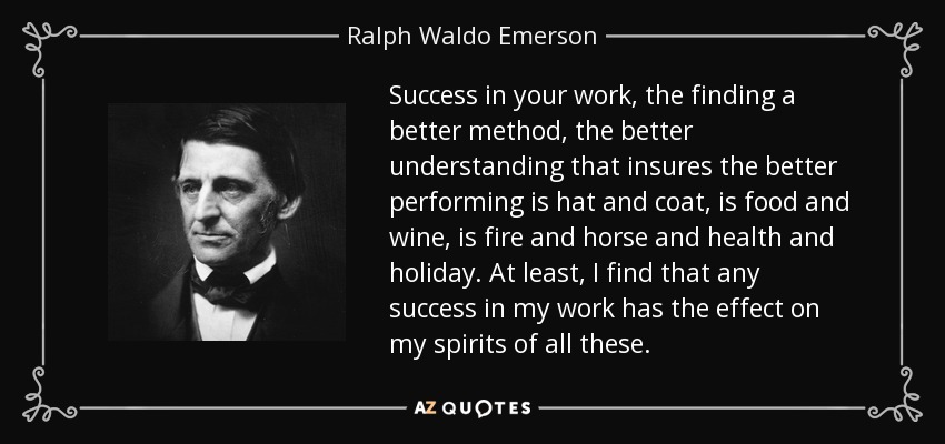 Success in your work, the finding a better method, the better understanding that insures the better performing is hat and coat, is food and wine, is fire and horse and health and holiday. At least, I find that any success in my work has the effect on my spirits of all these. - Ralph Waldo Emerson