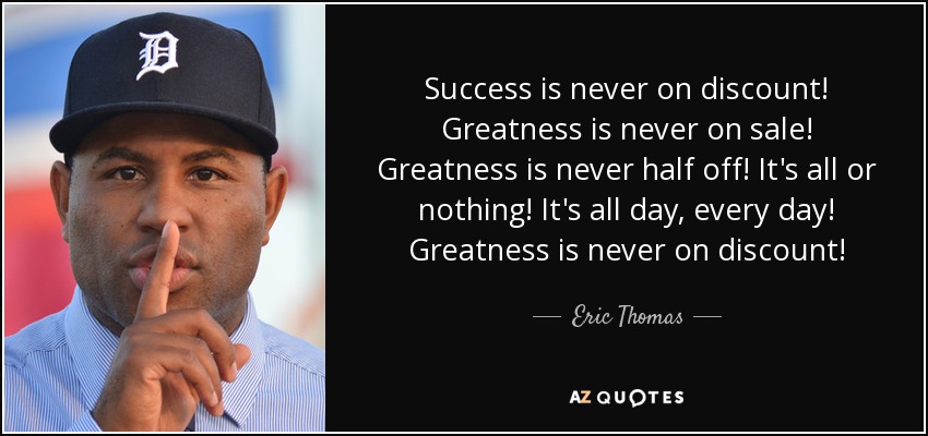 Success is never on discount! Greatness is never on sale! Greatness is never half off! It's all or nothing! It's all day, every day! Greatness is never on discount! - Eric Thomas