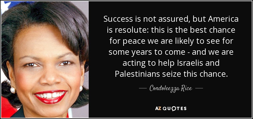 Success is not assured, but America is resolute: this is the best chance for peace we are likely to see for some years to come - and we are acting to help Israelis and Palestinians seize this chance. - Condoleezza Rice