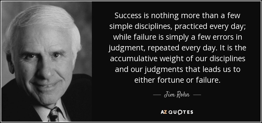 Success is nothing more than a few simple disciplines, practiced every day; while failure is simply a few errors in judgment, repeated every day. It is the accumulative weight of our disciplines and our judgments that leads us to either fortune or failure. - Jim Rohn